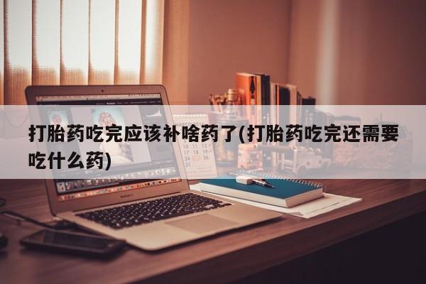 求买打胎药微信号打胎药吃完应该补啥药了(打胎药吃完还需要吃什么药)