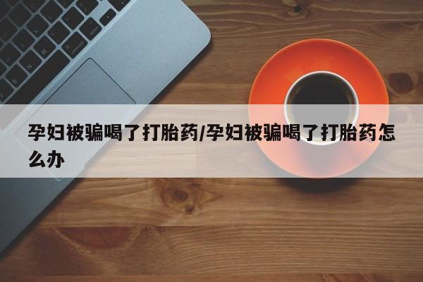 求买打胎药微信号孕妇被骗喝了打胎药/孕妇被骗喝了打胎药怎么办