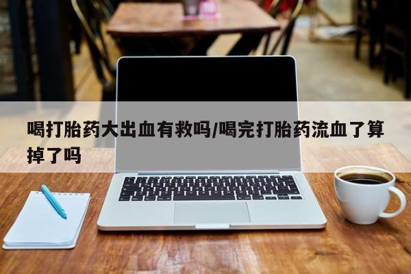 求买打胎药微信号喝打胎药大出血有救吗/喝完打胎药流血了算掉了吗