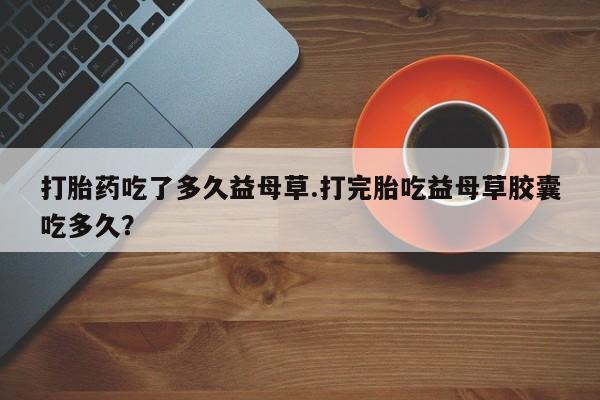 求买打胎药微信号打胎药吃了多久益母草.打完胎吃益母草胶囊吃多久？