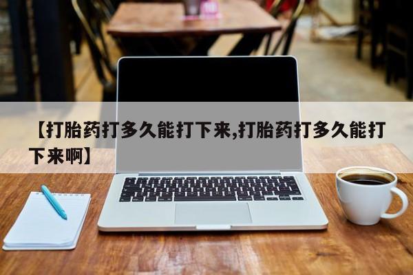 求买打胎药微信号【打胎药打多久能打下来,打胎药打多久能打下来啊】