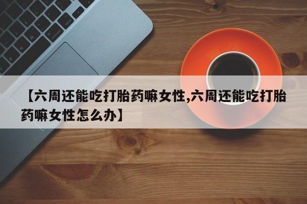 求买打胎药微信号【六周还能吃打胎药嘛女性,六周还能吃打胎药嘛女性怎么办】