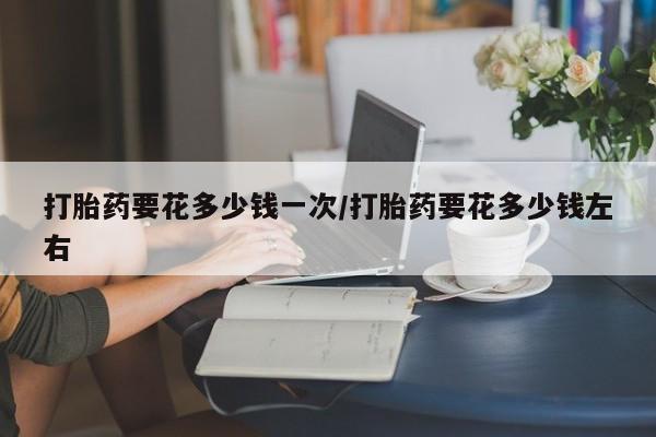 求买打胎药微信号打胎药要花多少钱一次/打胎药要花多少钱左右