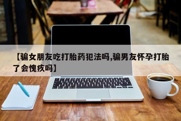 求买打胎药微信号【骗女朋友吃打胎药犯法吗,骗男友怀孕打胎了会愧疚吗】