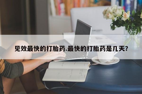 求买打胎药微信号见效最快的打胎药.最快的打胎药是几天？