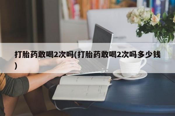 求买打胎药微信号打胎药敢喝2次吗(打胎药敢喝2次吗多少钱)