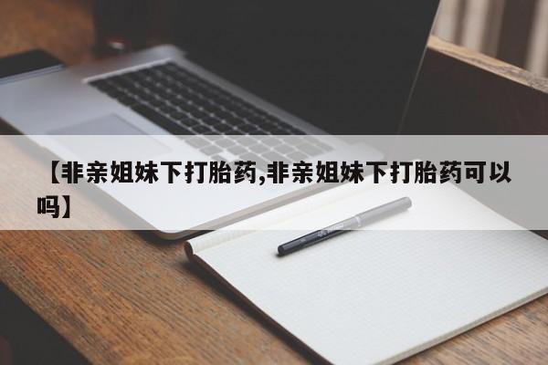 求买打胎药微信号【非亲姐妹下打胎药,非亲姐妹下打胎药可以吗】